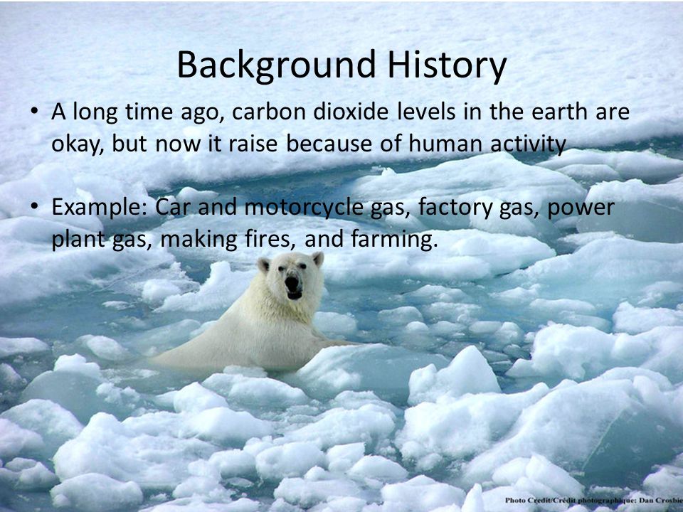 Background History A long time ago, carbon dioxide levels in the earth are okay, but now it raise because of human activity Example: Car and motorcycle gas, factory gas, power plant gas, making fires, and farming.