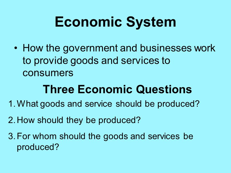 Economic System How the government and businesses work to provide goods and services to consumers Three Economic Questions 1.What goods and service should be produced.