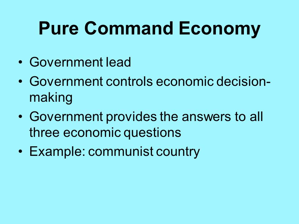 Pure Command Economy Government lead Government controls economic decision- making Government provides the answers to all three economic questions Example: communist country