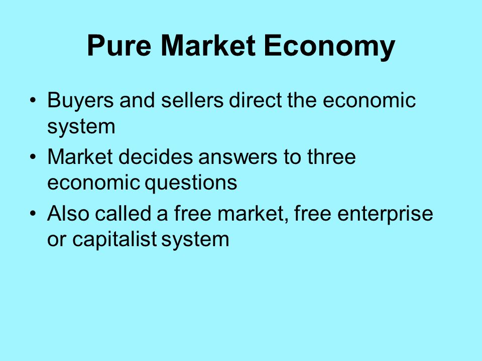 Pure Market Economy Buyers and sellers direct the economic system Market decides answers to three economic questions Also called a free market, free enterprise or capitalist system