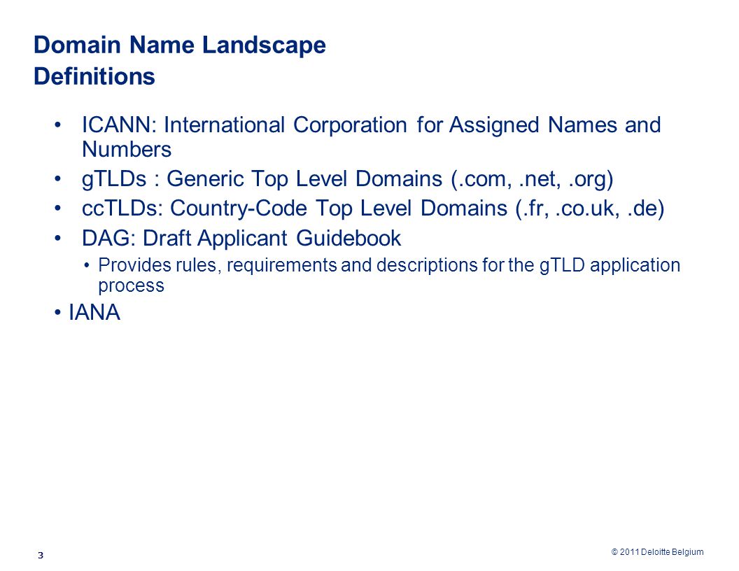 © 2011 Deloitte Belgium Domain Name Landscape Definitions ICANN: International Corporation for Assigned Names and Numbers gTLDs : Generic Top Level Domains (.com,.net,.org) ccTLDs: Country-Code Top Level Domains (.fr,.co.uk,.de) DAG: Draft Applicant Guidebook Provides rules, requirements and descriptions for the gTLD application process IANA 3