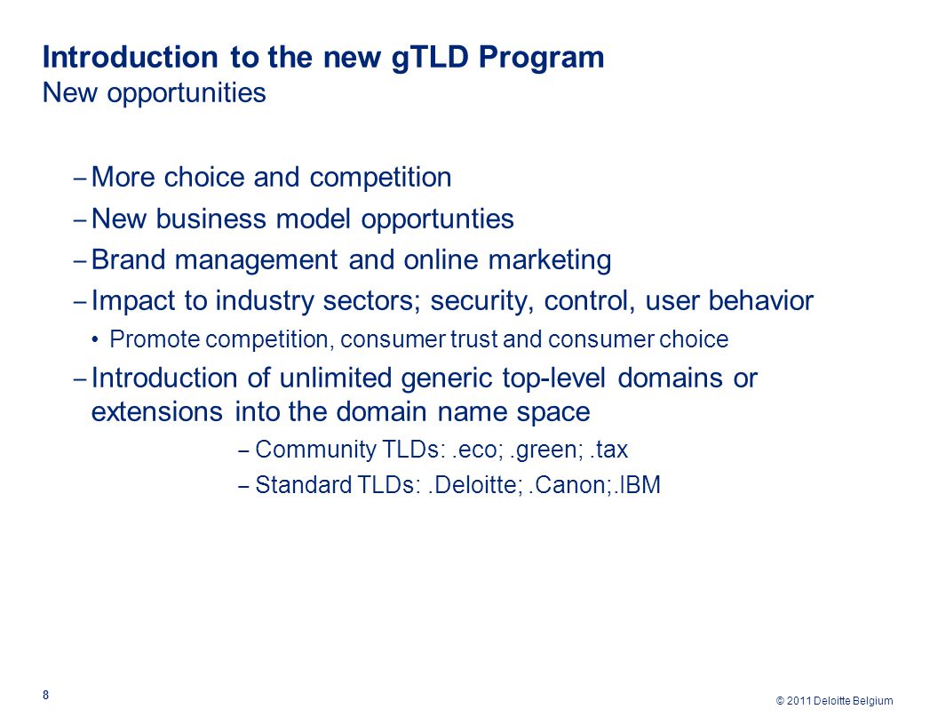 © 2011 Deloitte Belgium Introduction to the new gTLD Program New opportunities 8 ‒ More choice and competition ‒ New business model opportunties ‒ Brand management and online marketing ‒ Impact to industry sectors; security, control, user behavior Promote competition, consumer trust and consumer choice ‒ Introduction of unlimited generic top-level domains or extensions into the domain name space ‒ Community TLDs:.eco;.green;.tax ‒ Standard TLDs:.Deloitte;.Canon;.IBM