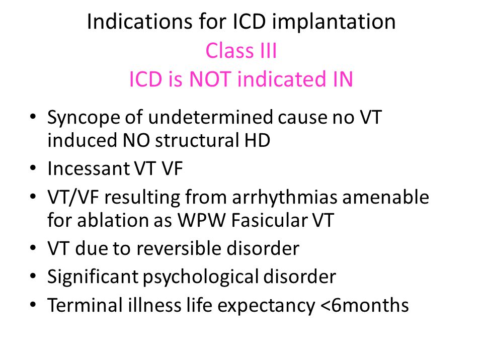 Indications for ICD implantation Class III ICD is NOT indicated IN Syncope of undetermined cause no VT induced NO structural HD Incessant VT VF VT/VF resulting from arrhythmias amenable for ablation as WPW Fasicular VT VT due to reversible disorder Significant psychological disorder Terminal illness life expectancy <6months