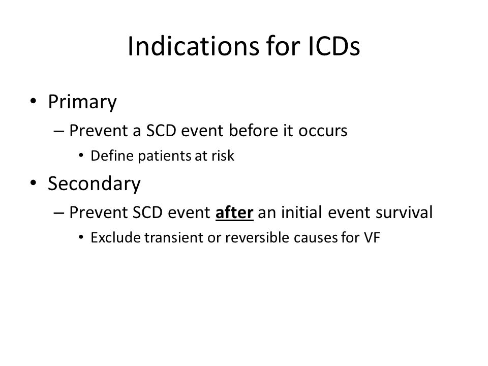 Indications for ICDs Primary – Prevent a SCD event before it occurs Define patients at risk Secondary – Prevent SCD event after an initial event survival Exclude transient or reversible causes for VF