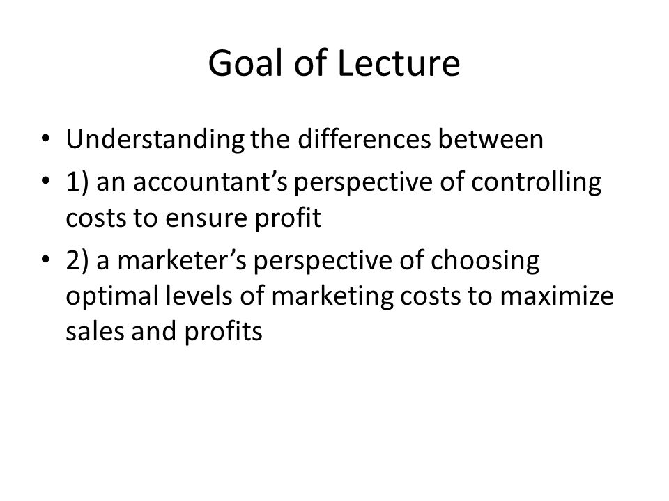 Goal of Lecture Understanding the differences between 1) an accountant’s perspective of controlling costs to ensure profit 2) a marketer’s perspective of choosing optimal levels of marketing costs to maximize sales and profits