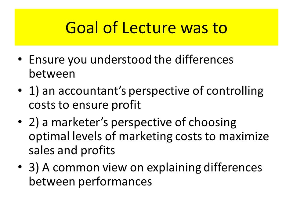 Goal of Lecture was to Ensure you understood the differences between 1) an accountant’s perspective of controlling costs to ensure profit 2) a marketer’s perspective of choosing optimal levels of marketing costs to maximize sales and profits 3) A common view on explaining differences between performances
