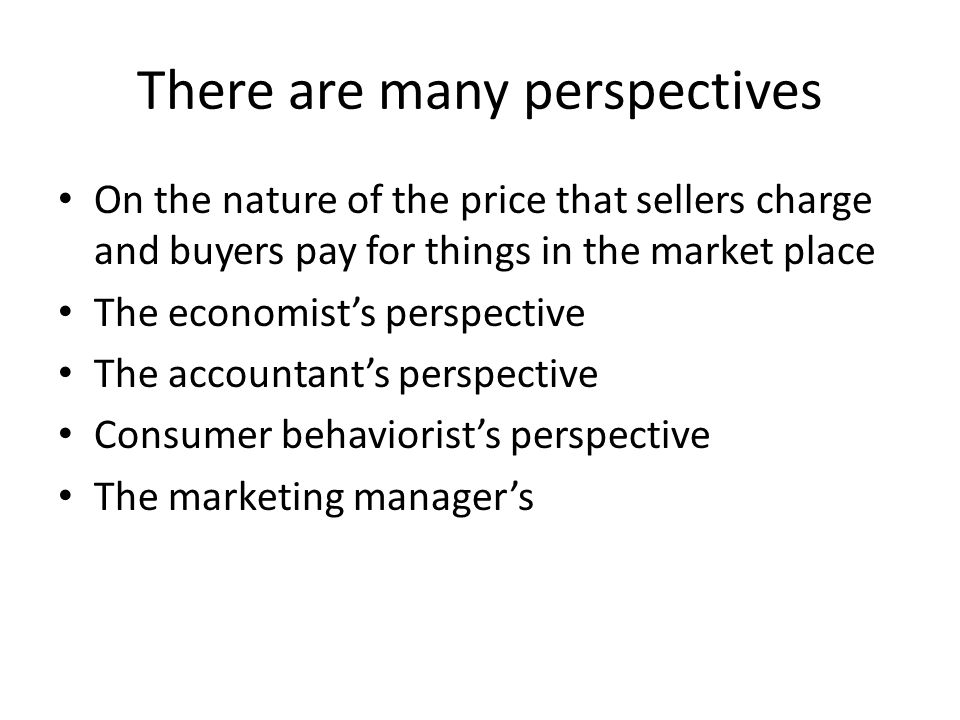 There are many perspectives On the nature of the price that sellers charge and buyers pay for things in the market place The economist’s perspective The accountant’s perspective Consumer behaviorist’s perspective The marketing manager’s