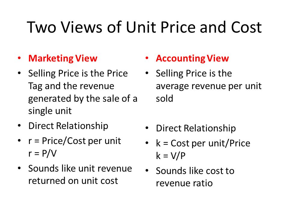 Two Views of Unit Price and Cost Marketing View Selling Price is the Price Tag and the revenue generated by the sale of a single unit Direct Relationship r = Price/Cost per unit r = P/V Sounds like unit revenue returned on unit cost Accounting View Selling Price is the average revenue per unit sold Direct Relationship k = Cost per unit/Price k = V/P Sounds like cost to revenue ratio