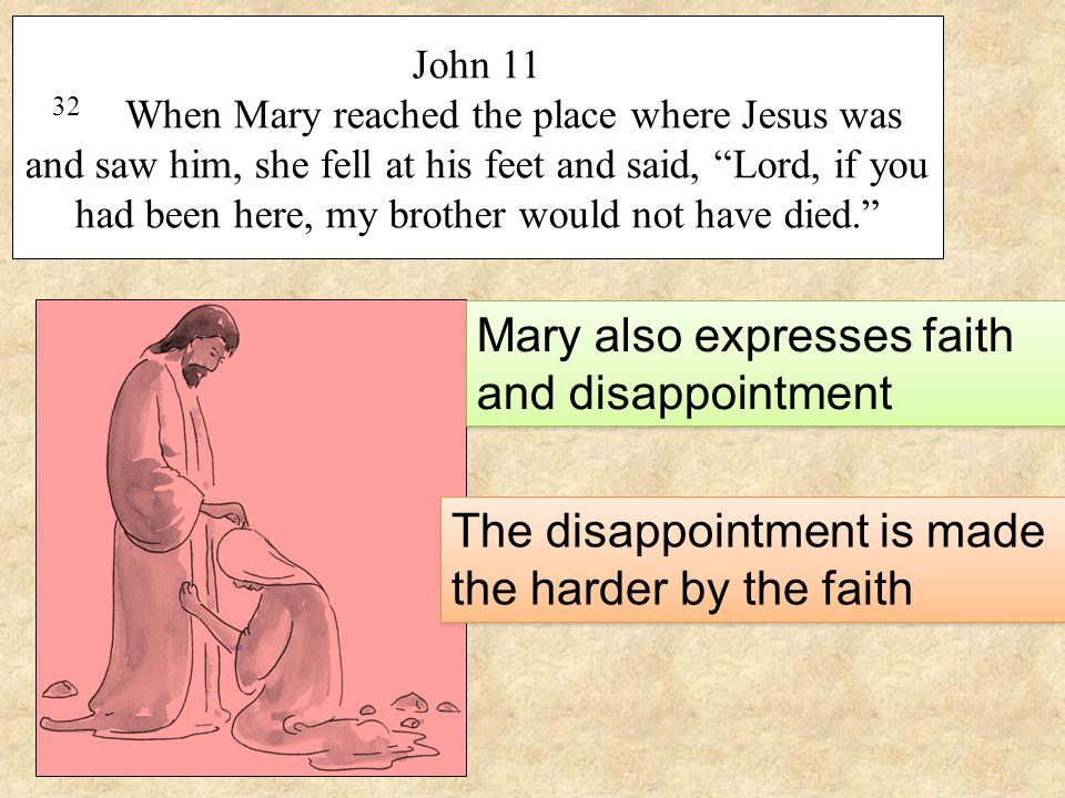 John When Mary reached the place where Jesus was and saw him, she fell at his feet and said, Lord, if you had been here, my brother would not have died. Mary also expresses faith and disappointment The disappointment is made the harder by the faith