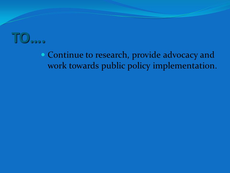 TO…. Continue to research, provide advocacy and work towards public policy implementation.