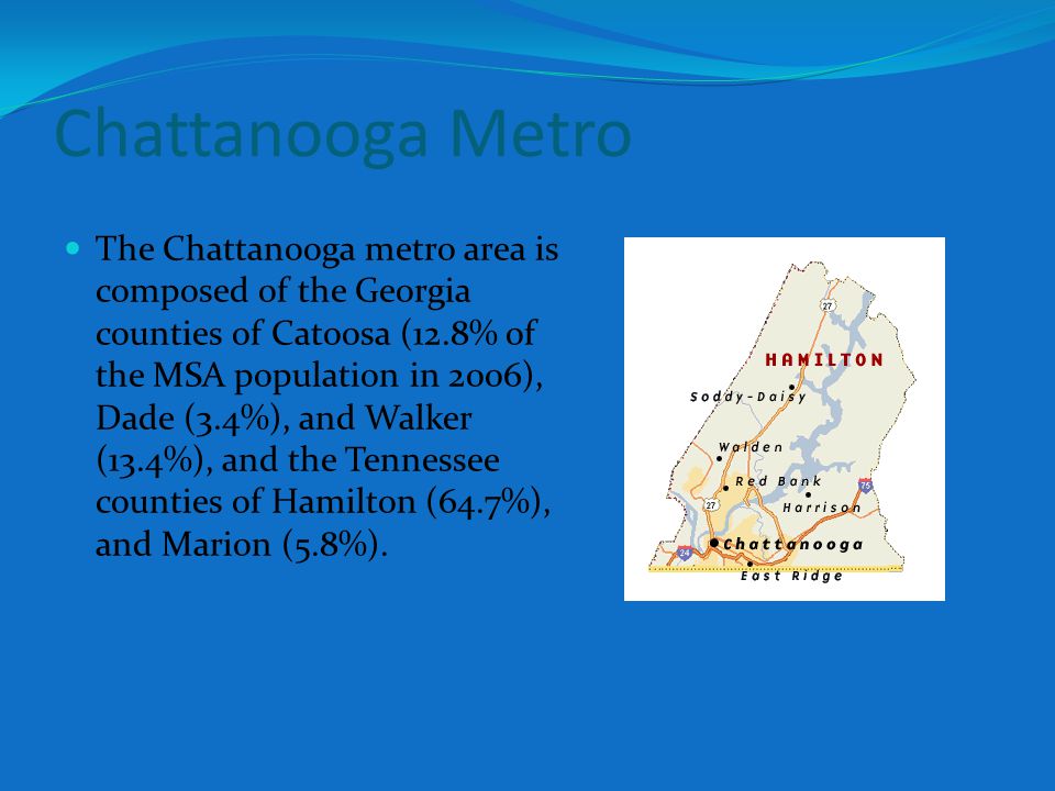 The Chattanooga metro area is composed of the Georgia counties of Catoosa (12.8% of the MSA population in 2006), Dade (3.4%), and Walker (13.4%), and the Tennessee counties of Hamilton (64.7%), and Marion (5.8%).