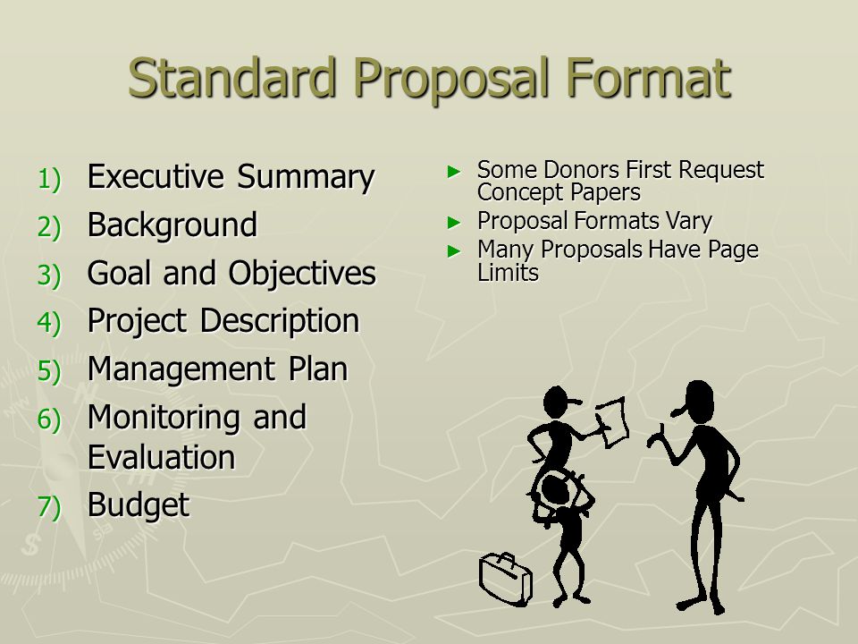Standard Proposal Format 1) Executive Summary 2) Background 3) Goal and Objectives 4) Project Description 5) Management Plan 6) Monitoring and Evaluation 7) Budget ► Some Donors First Request Concept Papers ► Proposal Formats Vary ► Many Proposals Have Page Limits