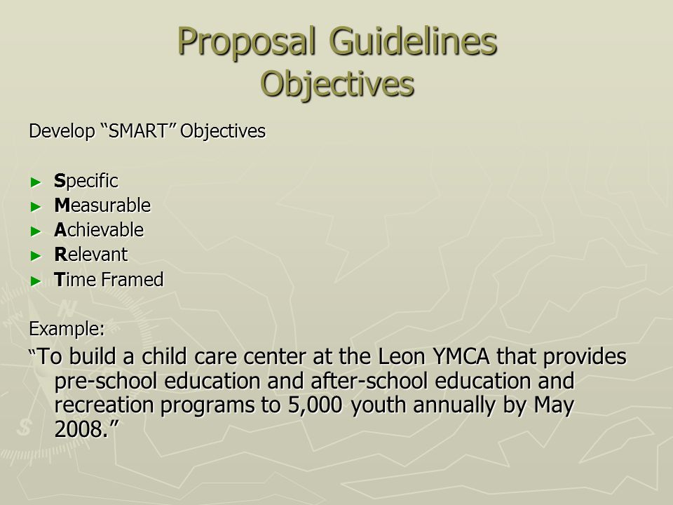 Proposal Guidelines Objectives Develop SMART Objectives ► Specific ► Measurable ► Achievable ► Relevant ► Time Framed Example: To build a child care center at the Leon YMCA that provides pre-school education and after-school education and recreation programs to 5,000 youth annually by May