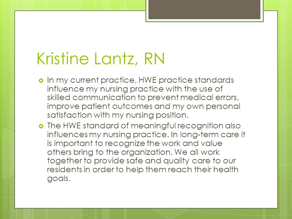 Kristine Lantz, RN  In my current practice, HWE practice standards influence my nursing practice with the use of skilled communication to prevent medical errors, improve patient outcomes and my own personal satisfaction with my nursing position.
