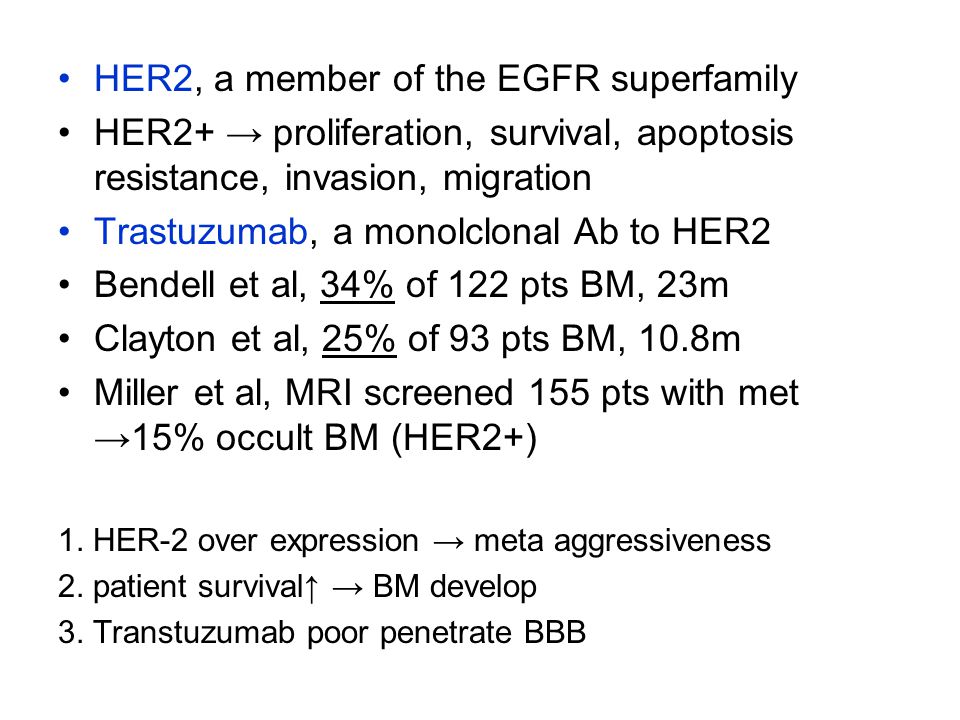 HER2, a member of the EGFR superfamily HER2+ → proliferation, survival, apoptosis resistance, invasion, migration Trastuzumab, a monolclonal Ab to HER2 Bendell et al, 34% of 122 pts BM, 23m Clayton et al, 25% of 93 pts BM, 10.8m Miller et al, MRI screened 155 pts with met →15% occult BM (HER2+) 1.