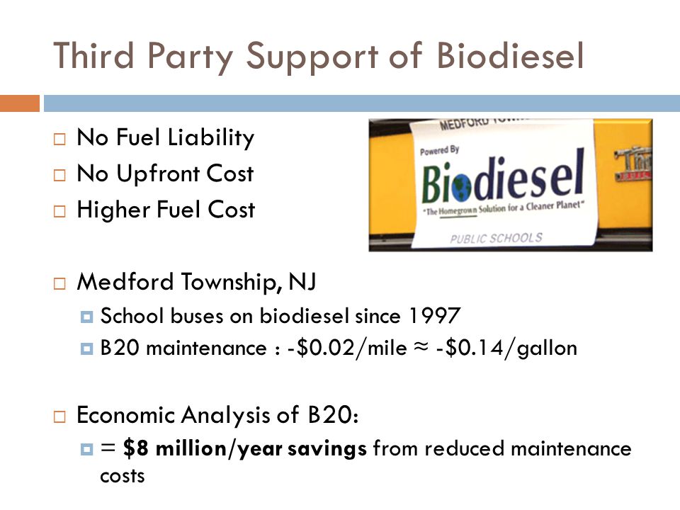 Third Party Support of Biodiesel  No Fuel Liability  No Upfront Cost  Higher Fuel Cost  Medford Township, NJ  School buses on biodiesel since 1997  B20 maintenance : -$0.02/mile ≈ -$0.14/gallon  Economic Analysis of B20:  = $8 million/year savings from reduced maintenance costs