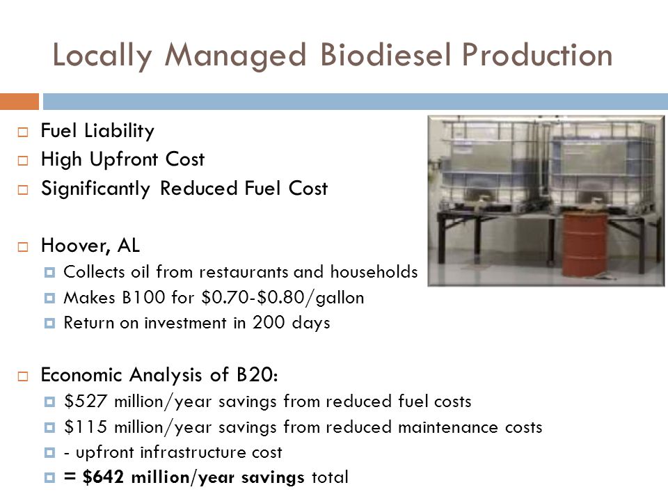 Locally Managed Biodiesel Production  Fuel Liability  High Upfront Cost  Significantly Reduced Fuel Cost  Hoover, AL  Collects oil from restaurants and households  Makes B100 for $0.70-$0.80/gallon  Return on investment in 200 days  Economic Analysis of B20:  $527 million/year savings from reduced fuel costs  $115 million/year savings from reduced maintenance costs  - upfront infrastructure cost  = $642 million/year savings total