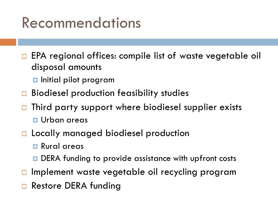 Recommendations  EPA regional offices: compile list of waste vegetable oil disposal amounts  Initial pilot program  Biodiesel production feasibility studies  Third party support where biodiesel supplier exists  Urban areas  Locally managed biodiesel production  Rural areas  DERA funding to provide assistance with upfront costs  Implement waste vegetable oil recycling program  Restore DERA funding