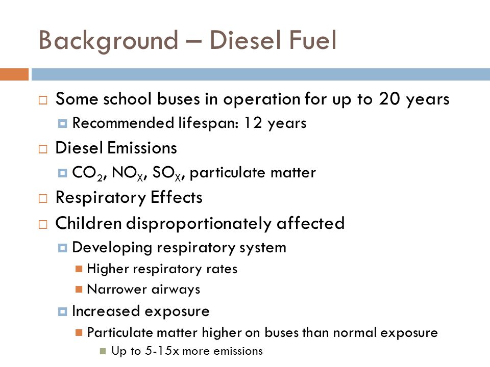 Background – Diesel Fuel  Some school buses in operation for up to 20 years  Recommended lifespan: 12 years  Diesel Emissions  CO 2, NO X, SO X, particulate matter  Respiratory Effects  Children disproportionately affected  Developing respiratory system Higher respiratory rates Narrower airways  Increased exposure Particulate matter higher on buses than normal exposure Up to 5-15x more emissions