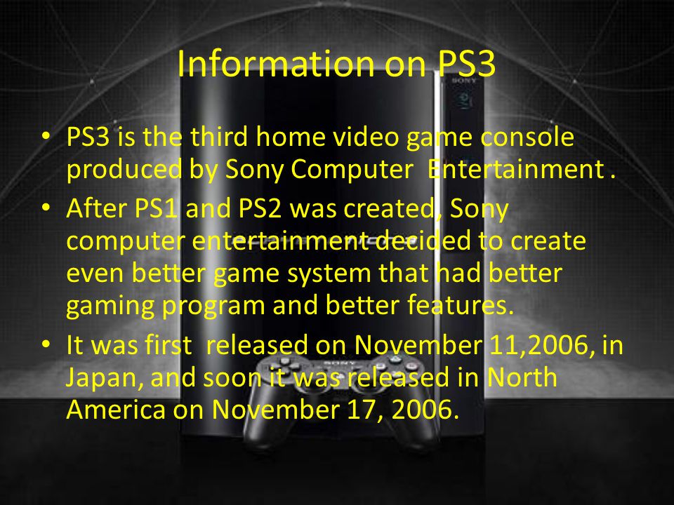 Information on PS3 PS3 is the third home video game console produced by Sony Computer Entertainment.