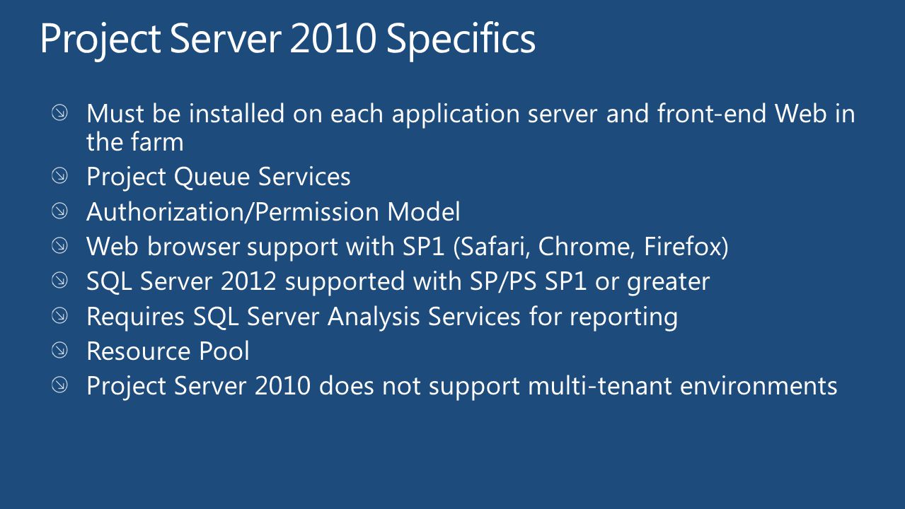 Project Server 2010 Specifics Must be installed on each application server and front-end Web in the farm Project Queue Services Authorization/Permission Model Web browser support with SP1 (Safari, Chrome, Firefox) SQL Server 2012 supported with SP/PS SP1 or greater Requires SQL Server Analysis Services for reporting Resource Pool Project Server 2010 does not support multi-tenant environments