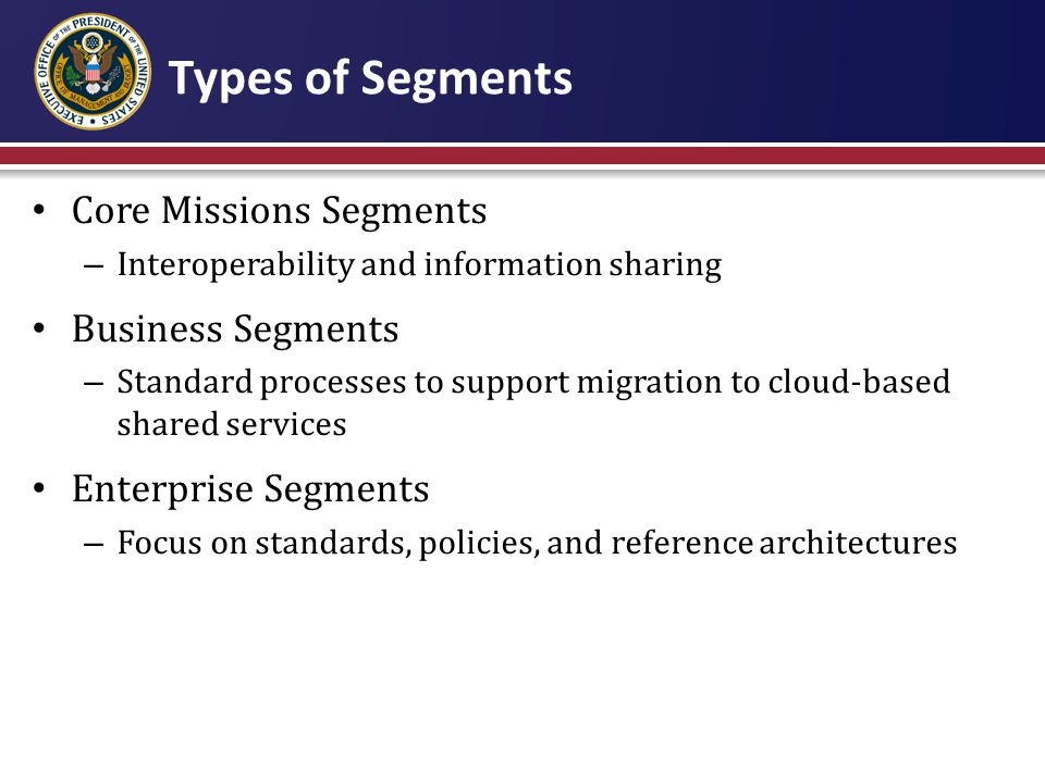 Types of Segments Core Missions Segments – Interoperability and information sharing Business Segments – Standard processes to support migration to cloud-based shared services Enterprise Segments – Focus on standards, policies, and reference architectures