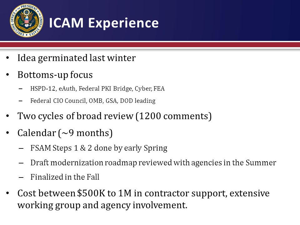 ICAM Experience Idea germinated last winter Bottoms-up focus – HSPD-12, eAuth, Federal PKI Bridge, Cyber, FEA – Federal CIO Council, OMB, GSA, DOD leading Two cycles of broad review (1200 comments) Calendar (~9 months) – FSAM Steps 1 & 2 done by early Spring – Draft modernization roadmap reviewed with agencies in the Summer – Finalized in the Fall Cost between $500K to 1M in contractor support, extensive working group and agency involvement.