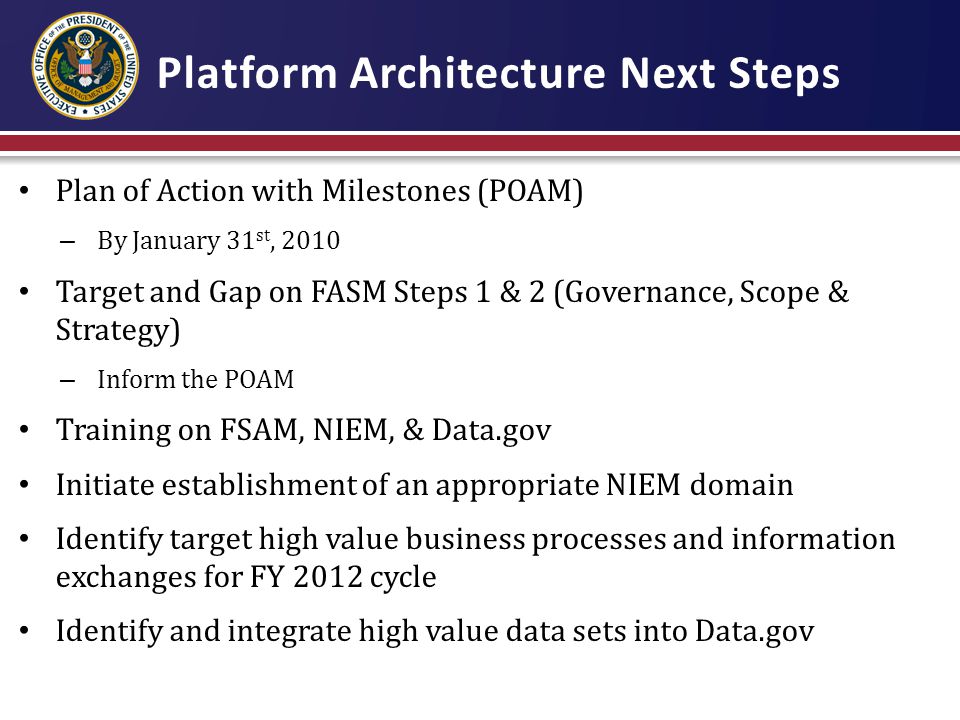 Platform Architecture Next Steps Plan of Action with Milestones (POAM) – By January 31 st, 2010 Target and Gap on FASM Steps 1 & 2 (Governance, Scope & Strategy) – Inform the POAM Training on FSAM, NIEM, & Data.gov Initiate establishment of an appropriate NIEM domain Identify target high value business processes and information exchanges for FY 2012 cycle Identify and integrate high value data sets into Data.gov