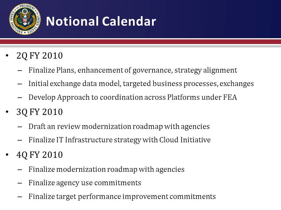 Notional Calendar 2Q FY 2010 – Finalize Plans, enhancement of governance, strategy alignment – Initial exchange data model, targeted business processes, exchanges – Develop Approach to coordination across Platforms under FEA 3Q FY 2010 – Draft an review modernization roadmap with agencies – Finalize IT Infrastructure strategy with Cloud Initiative 4Q FY 2010 – Finalize modernization roadmap with agencies – Finalize agency use commitments – Finalize target performance improvement commitments