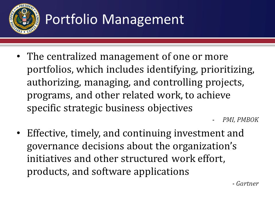 The centralized management of one or more portfolios, which includes identifying, prioritizing, authorizing, managing, and controlling projects, programs, and other related work, to achieve specific strategic business objectives -PMI, PMBOK Effective, timely, and continuing investment and governance decisions about the organization’s initiatives and other structured work effort, products, and software applications - Gartner Portfolio Management