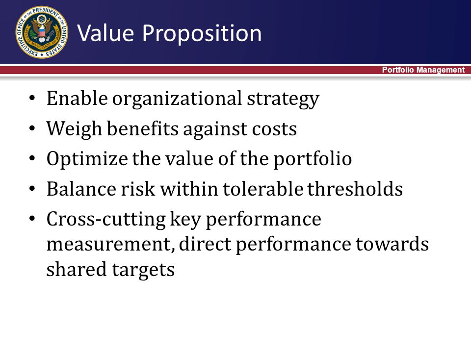 Enable organizational strategy Weigh benefits against costs Optimize the value of the portfolio Balance risk within tolerable thresholds Cross-cutting key performance measurement, direct performance towards shared targets Value Proposition Portfolio Management