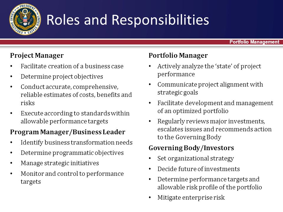 Project Manager Facilitate creation of a business case Determine project objectives Conduct accurate, comprehensive, reliable estimates of costs, benefits and risks Execute according to standards within allowable performance targets Program Manager/Business Leader Identify business transformation needs Determine programmatic objectives Manage strategic initiatives Monitor and control to performance targets Roles and Responsibilities Portfolio Management Portfolio Manager Actively analyze the ‘state’ of project performance Communicate project alignment with strategic goals Facilitate development and management of an optimized portfolio Regularly reviews major investments, escalates issues and recommends action to the Governing Body Governing Body/Investors Set organizational strategy Decide future of investments Determine performance targets and allowable risk profile of the portfolio Mitigate enterprise risk