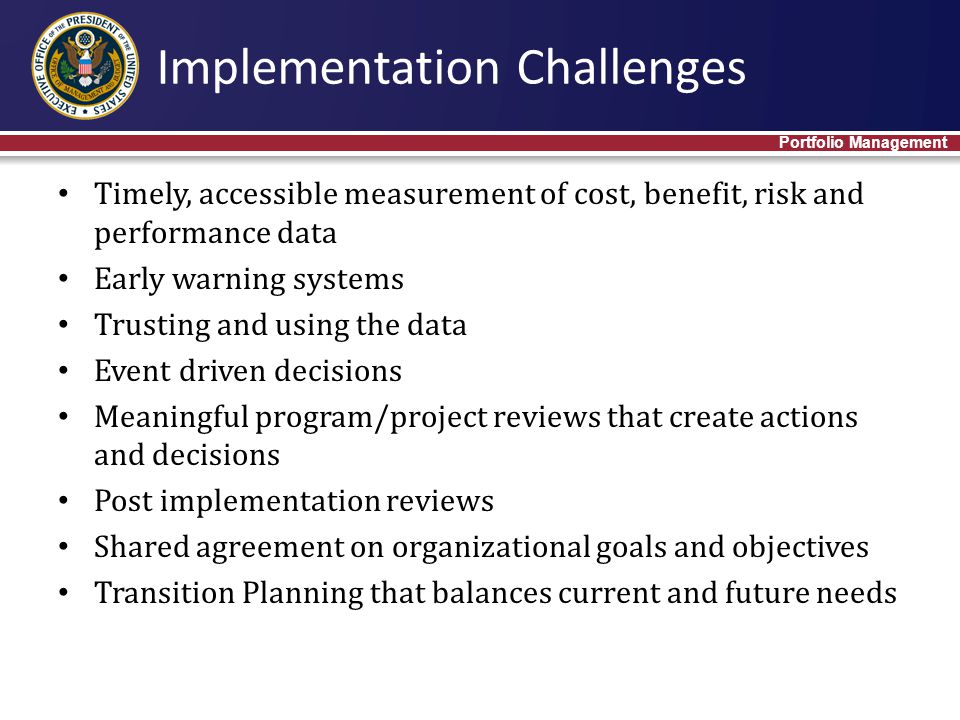 Timely, accessible measurement of cost, benefit, risk and performance data Early warning systems Trusting and using the data Event driven decisions Meaningful program/project reviews that create actions and decisions Post implementation reviews Shared agreement on organizational goals and objectives Transition Planning that balances current and future needs Implementation Challenges Portfolio Management