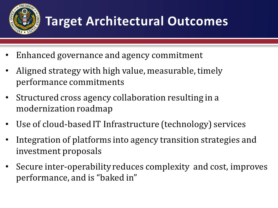 Target Architectural Outcomes Enhanced governance and agency commitment Aligned strategy with high value, measurable, timely performance commitments Structured cross agency collaboration resulting in a modernization roadmap Use of cloud-based IT Infrastructure (technology) services Integration of platforms into agency transition strategies and investment proposals Secure inter-operability reduces complexity and cost, improves performance, and is baked in