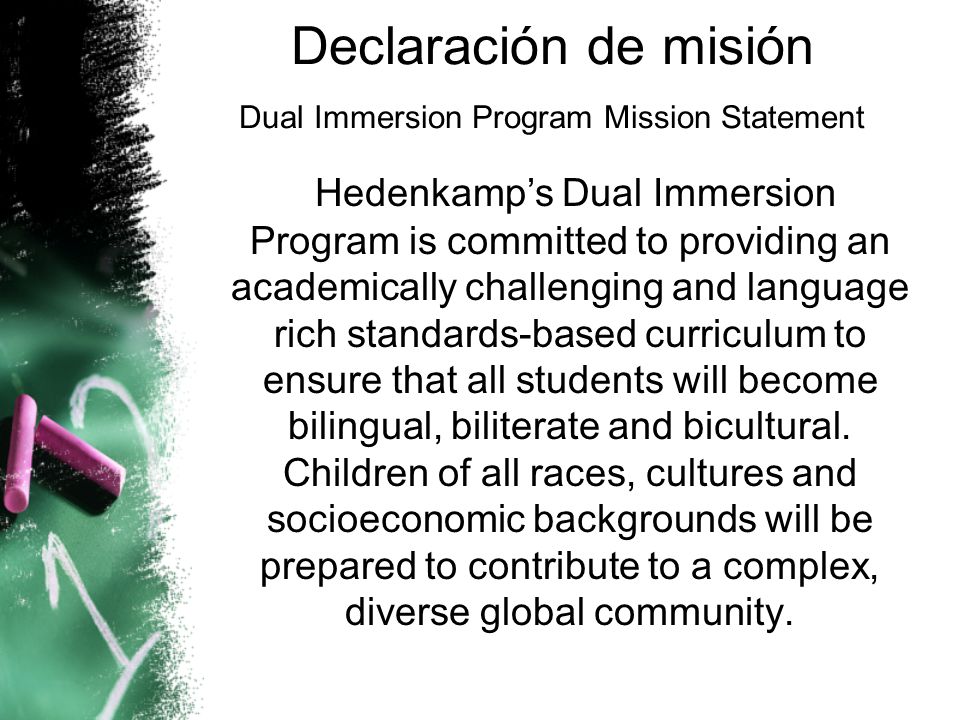 Declaración de misión Dual Immersion Program Mission Statement Hedenkamp’s Dual Immersion Program is committed to providing an academically challenging and language rich standards-based curriculum to ensure that all students will become bilingual, biliterate and bicultural.