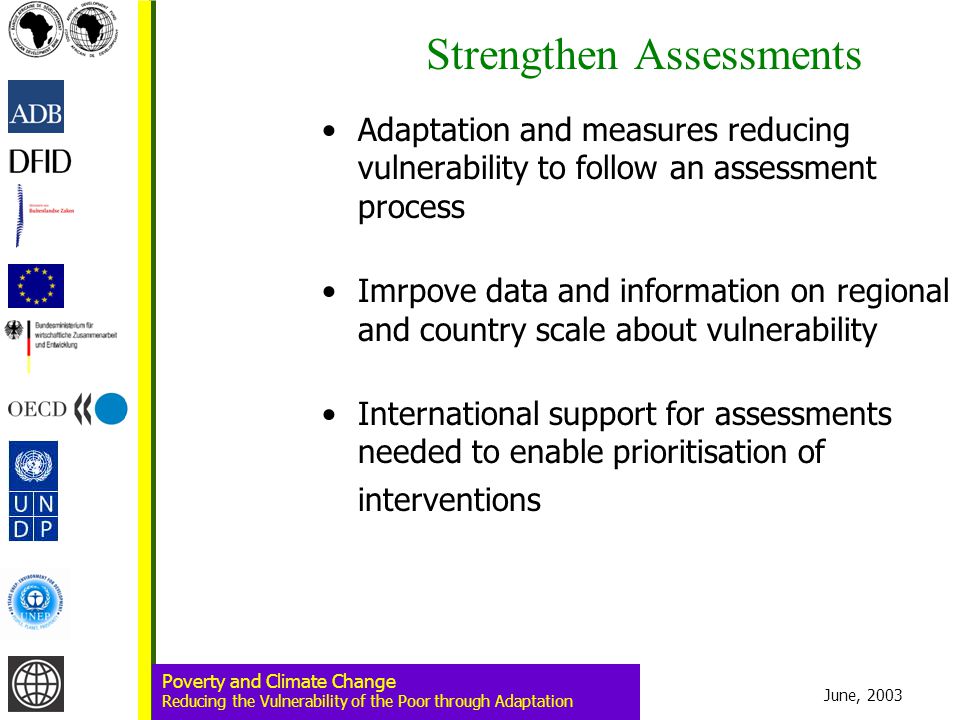 June, 2003 Poverty and Climate Change Reducing the Vulnerability of the Poor through Adaptation Strengthen Assessments Adaptation and measures reducing vulnerability to follow an assessment process Imrpove data and information on regional and country scale about vulnerability International support for assessments needed to enable prioritisation of interventions