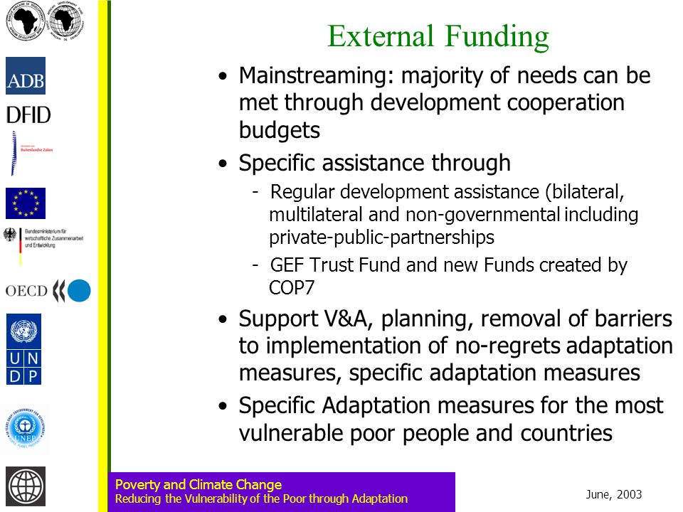June, 2003 Poverty and Climate Change Reducing the Vulnerability of the Poor through Adaptation External Funding Mainstreaming: majority of needs can be met through development cooperation budgets Specific assistance through - Regular development assistance (bilateral, multilateral and non-governmental including private-public-partnerships - GEF Trust Fund and new Funds created by COP7 Support V&A, planning, removal of barriers to implementation of no-regrets adaptation measures, specific adaptation measures Specific Adaptation measures for the most vulnerable poor people and countries