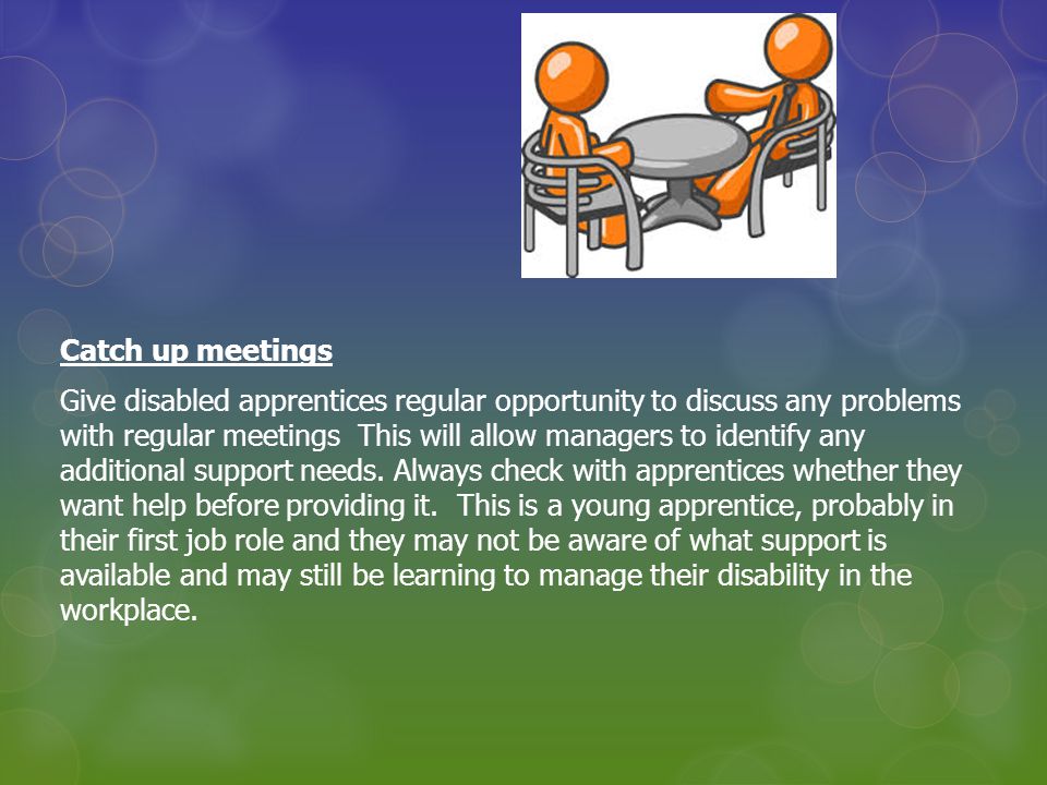 Catch up meetings Give disabled apprentices regular opportunity to discuss any problems with regular meetings This will allow managers to identify any additional support needs.