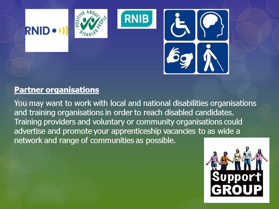 Partner organisations You may want to work with local and national disabilities organisations and training organisations in order to reach disabled candidates.
