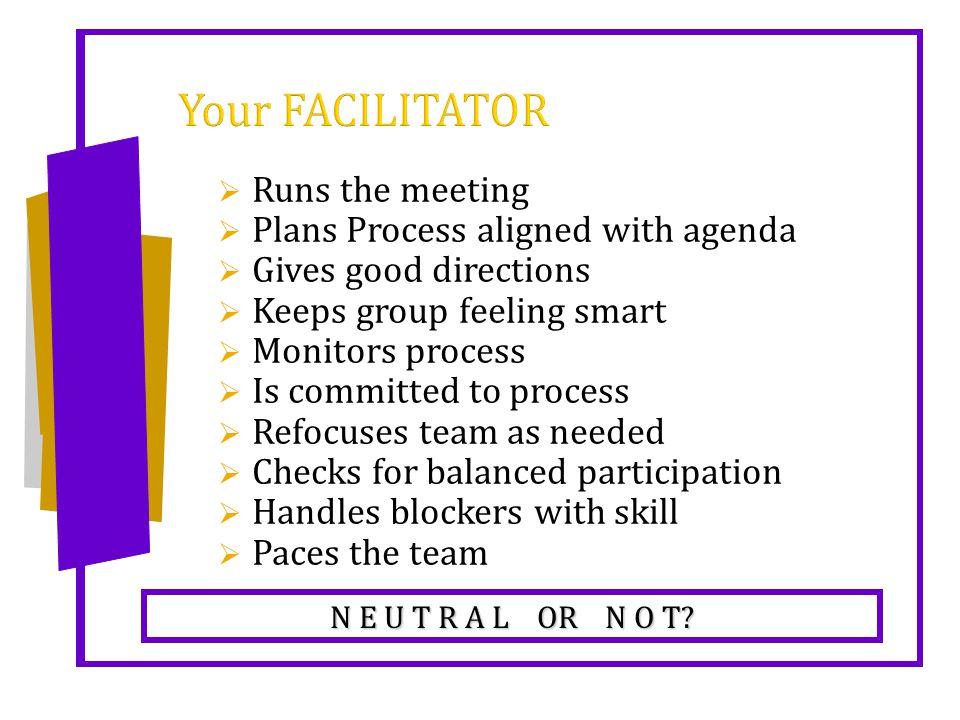 Your FACILITATOR  Runs the meeting  Plans Process aligned with agenda  Gives good directions  Keeps group feeling smart  Monitors process  Is committed to process  Refocuses team as needed  Checks for balanced participation  Handles blockers with skill  Paces the team N E U T R A L OR N O T