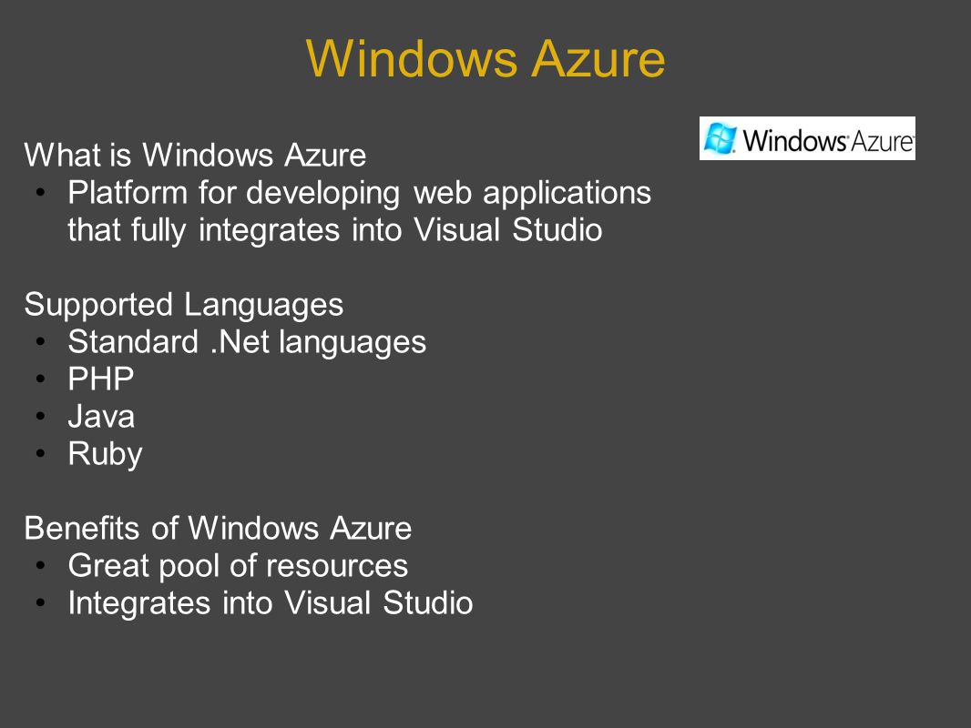 Windows Azure What is Windows Azure Platform for developing web applications that fully integrates into Visual Studio Supported Languages Standard.Net languages PHP Java Ruby Benefits of Windows Azure Great pool of resources Integrates into Visual Studio