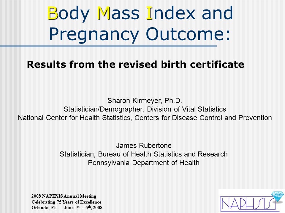 2008 NAPHSIS Annual Meeting Celebrating 75 Years of Excellence Orlando, FL June 1 st – 5 th, 2008 BMI Body Mass Index and Pregnancy Outcome: James Rubertone Statistician, Bureau of Health Statistics and Research Pennsylvania Department of Health Sharon Kirmeyer, Ph.D.