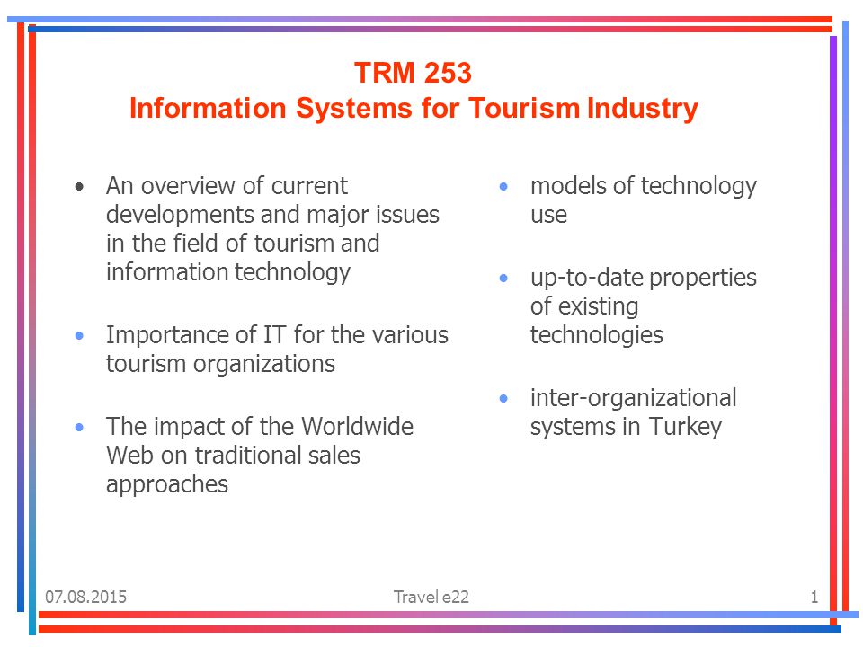 Travel e221 TRM 253 Information Systems for Tourism Industry An overview of current developments and major issues in the field of tourism and information technology Importance of IT for the various tourism organizations The impact of the Worldwide Web on traditional sales approaches models of technology use up-to-date properties of existing technologies inter-organizational systems in Turkey