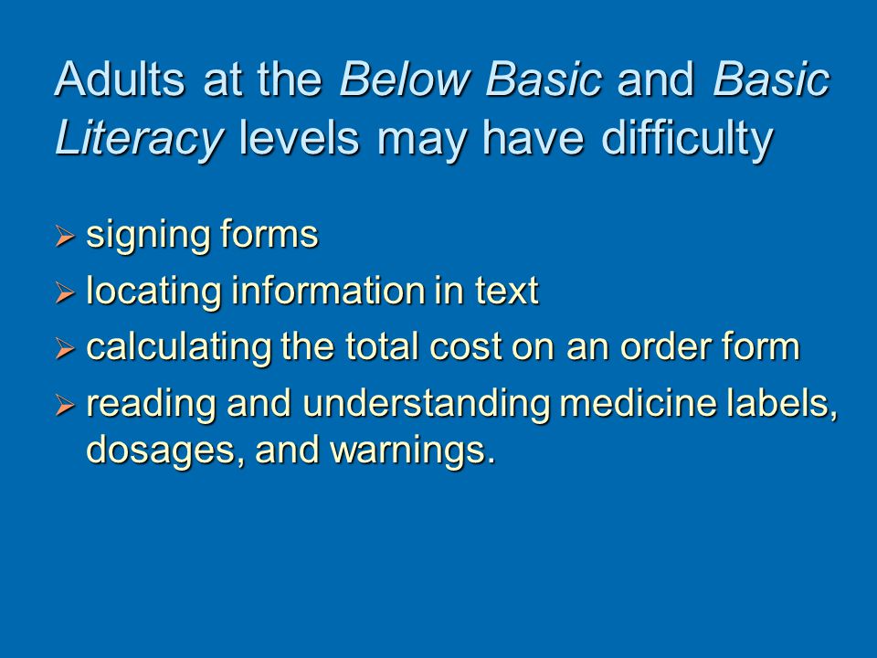 Adults at the Below Basic and Basic Literacy levels may have difficulty  signing forms  locating information in text  calculating the total cost on an order form  reading and understanding medicine labels, dosages, and warnings.