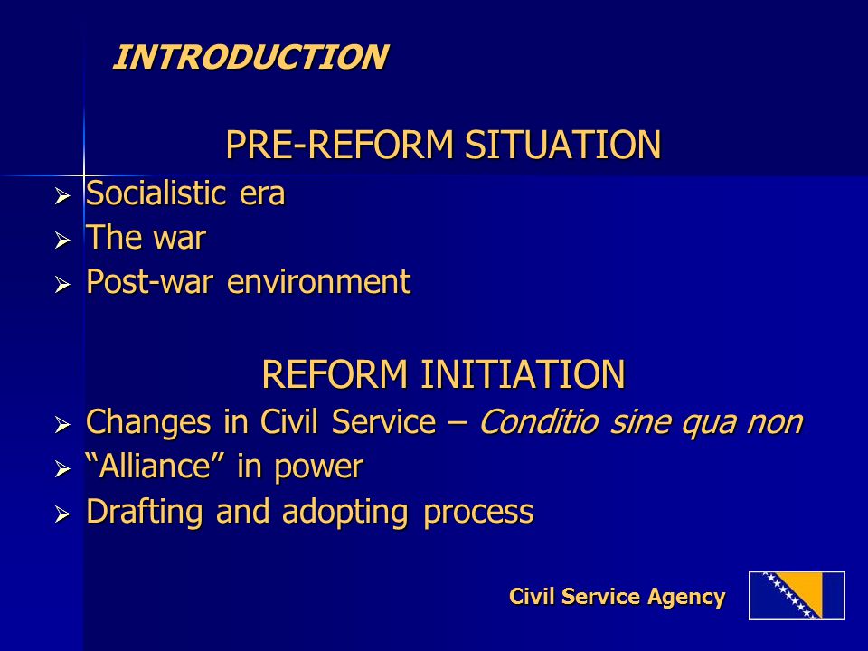 INTRODUCTION INTRODUCTION PRE-REFORM SITUATION  Socialistic era  The war  Post-war environment REFORM INITIATION  Changes in Civil Service – Conditio sine qua non  Alliance in power  Drafting and adopting process Civil Service Agency Civil Service Agency