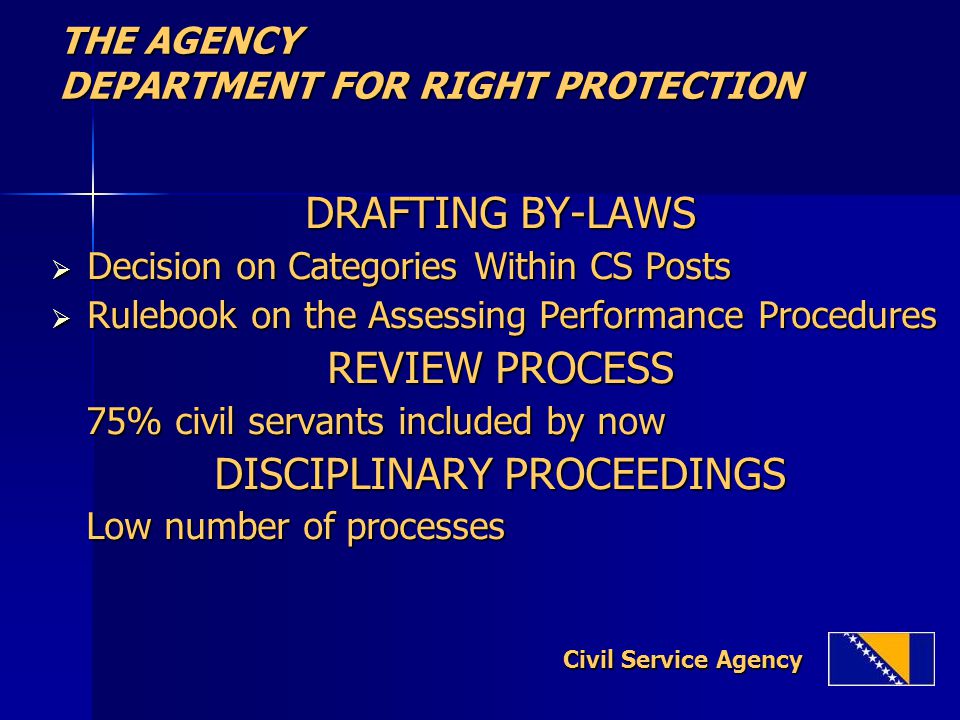 THE AGENCY DEPARTMENT FOR RIGHT PROTECTION DRAFTING BY-LAWS  Decision on Categories Within CS Posts  Rulebook on the Assessing Performance Procedures REVIEW PROCESS 75% civil servants included by now 75% civil servants included by now DISCIPLINARY PROCEEDINGS Low number of processes Low number of processes Civil Service Agency Civil Service Agency