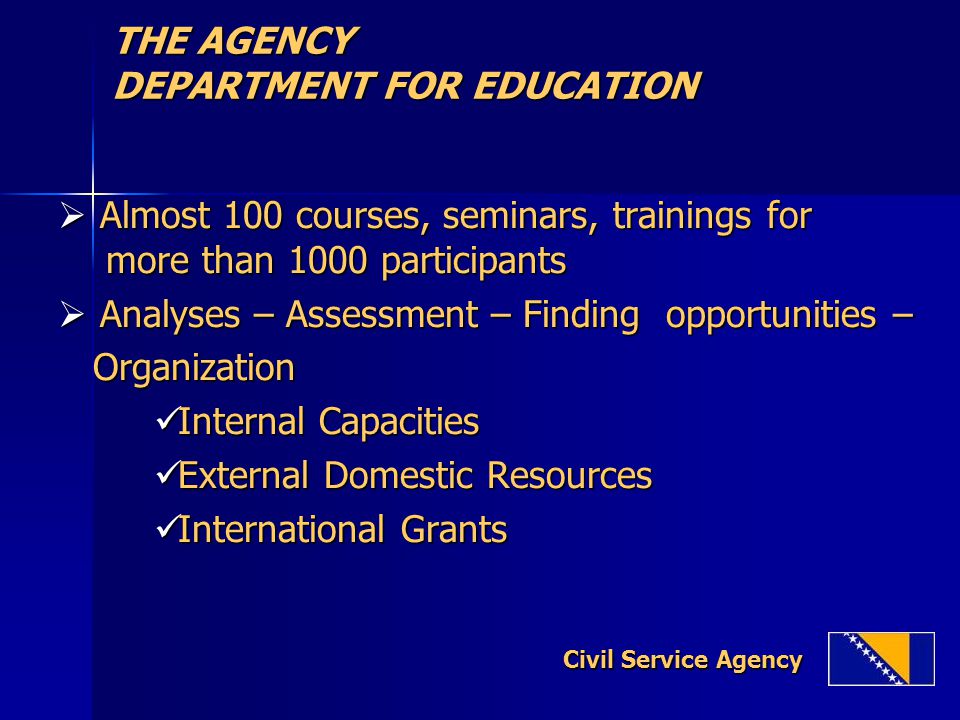 THE AGENCY DEPARTMENT FOR EDUCATION  Almost 100 courses, seminars, trainings for more than 1000 participants  Analyses – Assessment – Finding opportunities – Organization Organization Internal Capacities Internal Capacities External Domestic Resources External Domestic Resources International Grants International Grants Civil Service Agency Civil Service Agency