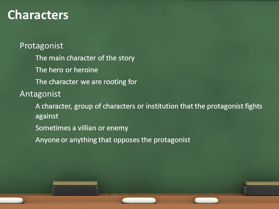 Protagonist The main character of the story The hero or heroine The character we are rooting for Antagonist A character, group of characters or institution that the protagonist fights against Sometimes a villian or enemy Anyone or anything that opposes the protagonist Characters