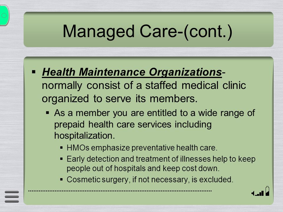 Managed Care-(cont.)  Health Maintenance Organizations- normally consist of a staffed medical clinic organized to serve its members.