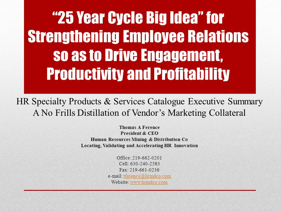 25 Year Cycle Big Idea for Strengthening Employee Relations so as to Drive Engagement, Productivity and Profitability HR Specialty Products & Services Catalogue Executive Summary A No Frills Distillation of Vendor’s Marketing Collateral Thomas A Ference President & CEO Human Resources Mining & Distribution Co Locating, Validating and Accelerating HR Innovation Office: Cell: Fax: Website: